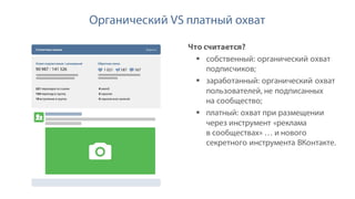 Органический VS платный охват
Что считается?
§ собственный: органический охват
подписчиков;
§ заработанный: органический охват
пользователей, не подписанных
на сообщество;
§ платный: охват при размещении
через инструмент «реклама
в сообществах» … и нового
секретного инструмента ВКонтакте.
 