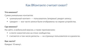 Как ВКонтакте считает охват?
Что именно?
Сумма уникальных контактов:
§ «уникальный контакт» — пользователь (впервые) увидел запись;
§ «увидел» — все части записи были отображены на экране устройства.
Где именно?
На сайте, в мобильной версии, а также приложениях:
§ в ленте новостей или на стене сообщества;
§ считаются в том числе репосты — на странице пользователя и в диалогах.
Как часто?
Каждые 10 минут.
 