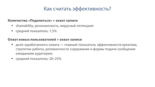 Как считать эффективность?
Количество «Поделиться» ÷ охват записи
§ shareability, резонансность, вирусный потенциал
§ средний показатель: 1,5%
Охват новых пользователей ÷ охват записи
§ доля заработанного охвата — главный показатель эффективности креатива,
стратегии работы, релевантности содержания и формы подачи сообщения
ожиданиям аудитории;
§ средний показатель: 20–25%
 