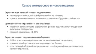 Самое интересное в нововведении
Скрытия всех записей ÷ охват подписчиков:
§ «выход» участников, который раньше был не заметен;
§ прямое влияние контента и контент-стратегии на будущее сообщества.
Сумма отметок «Нравится» ÷ охват записи:
§ likeability: релевантность содержания, формы, подачи записи ожиданиям
аудитории сообщества;
§ средний показатель: 14–16%
Скрытия ÷ охват подписчиков сообщества:
§ dislike, показатель нерелевантности, неприемлемости контента;
§ помните: сообществ и контента «для всех» не бывает;
§ если сильной обратной корреляции нет — cфокусируйтесь, пересмотрите
контент-стратегию.
 