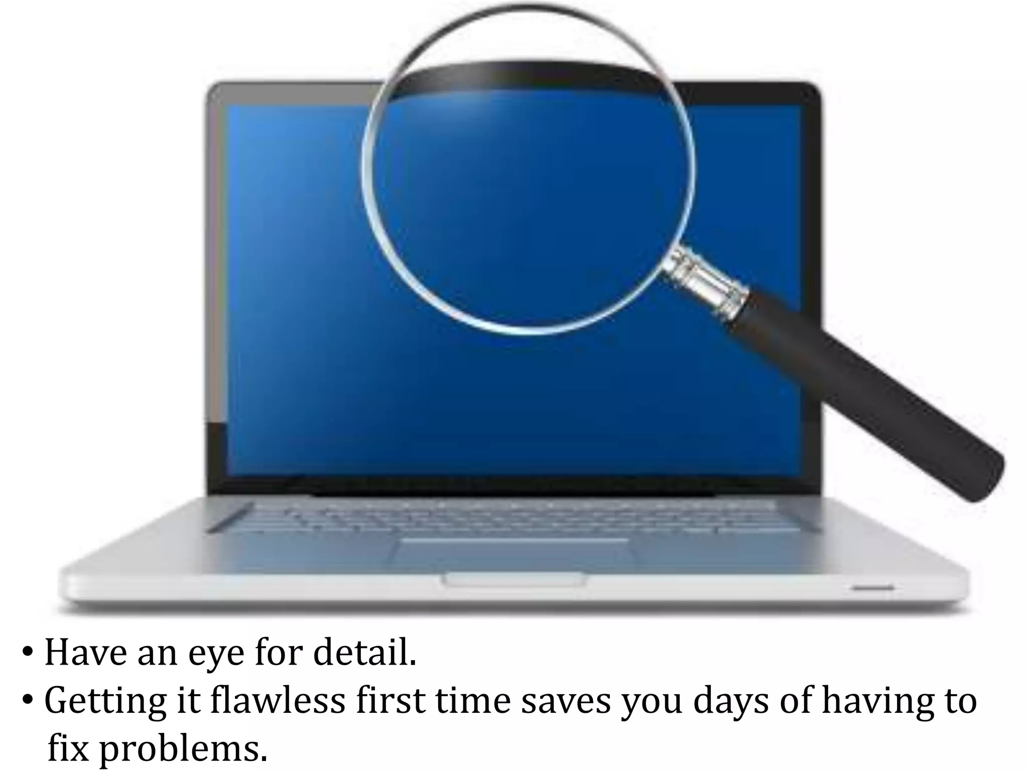 • Have an eye for detail.
• Getting it flawless first time saves you days of having to
fix problems.
 