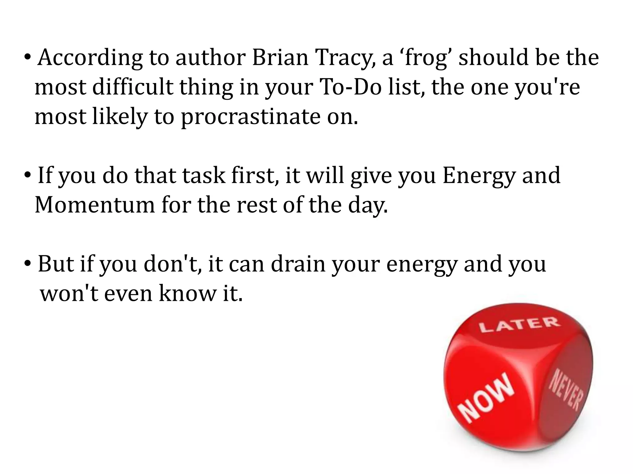 • According to author Brian Tracy, a ‘frog’ should be the
most difficult thing in your To-Do list, the one you're
most likely to procrastinate on.
• If you do that task first, it will give you Energy and
Momentum for the rest of the day.
• But if you don't, it can drain your energy and you
won't even know it.
 