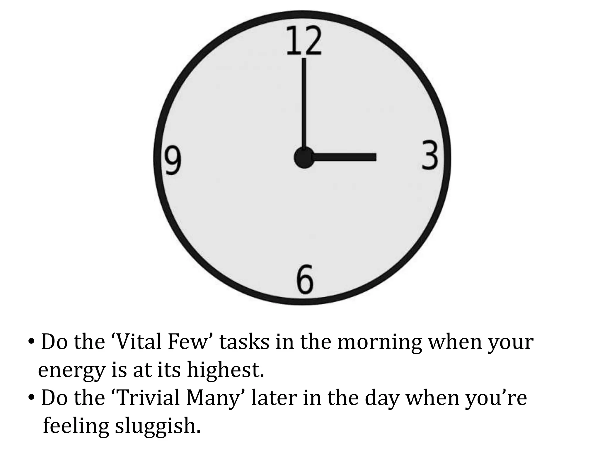 • Do the ‘Vital Few’ tasks in the morning when your
energy is at its highest.
• Do the ‘Trivial Many’ later in the day when you’re
feeling sluggish.
 