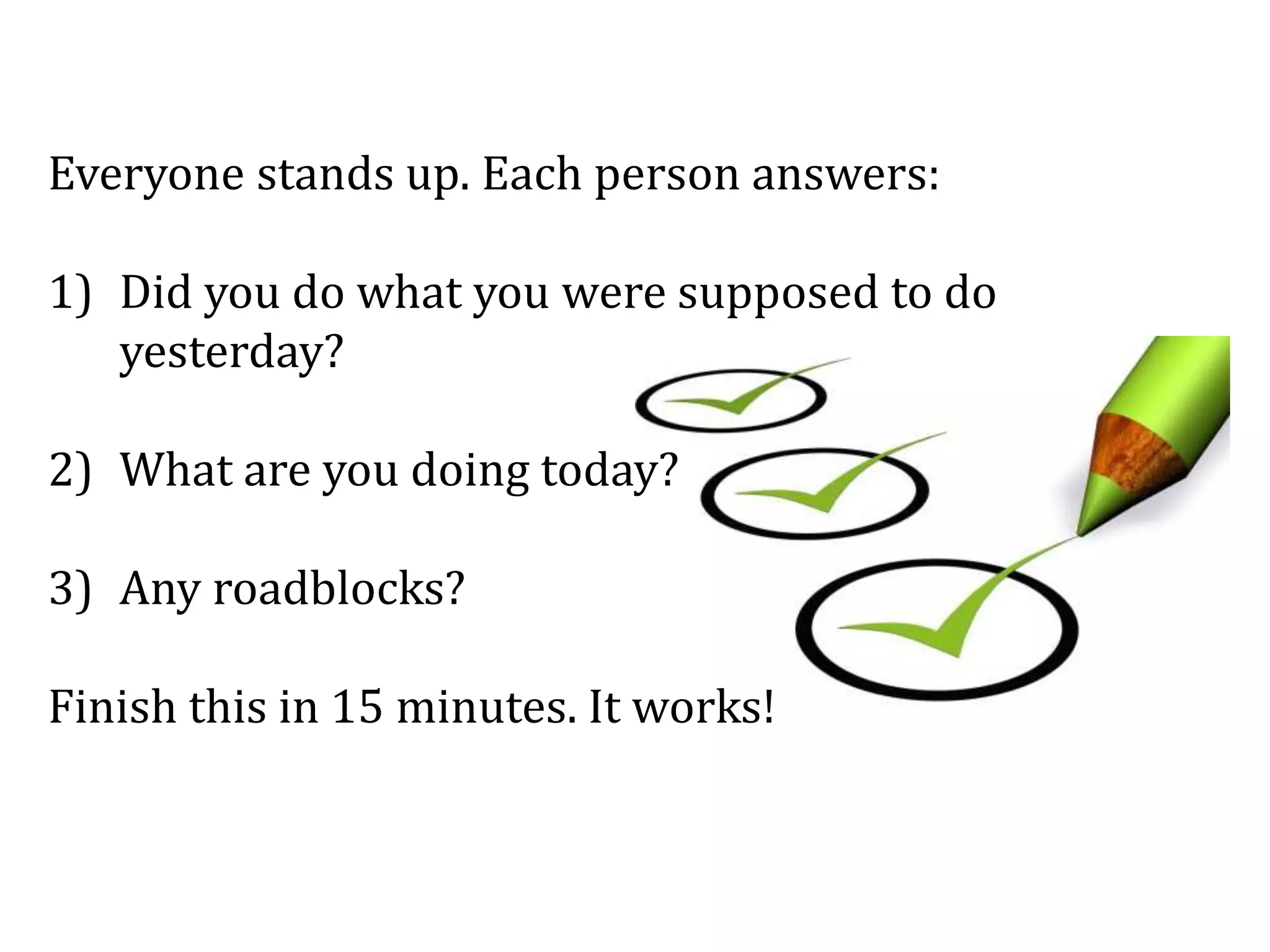 Everyone stands up. Each person answers:
1) Did you do what you were supposed to do
yesterday?
2) What are you doing today?
3) Any roadblocks?
Finish this in 15 minutes. It works!
 