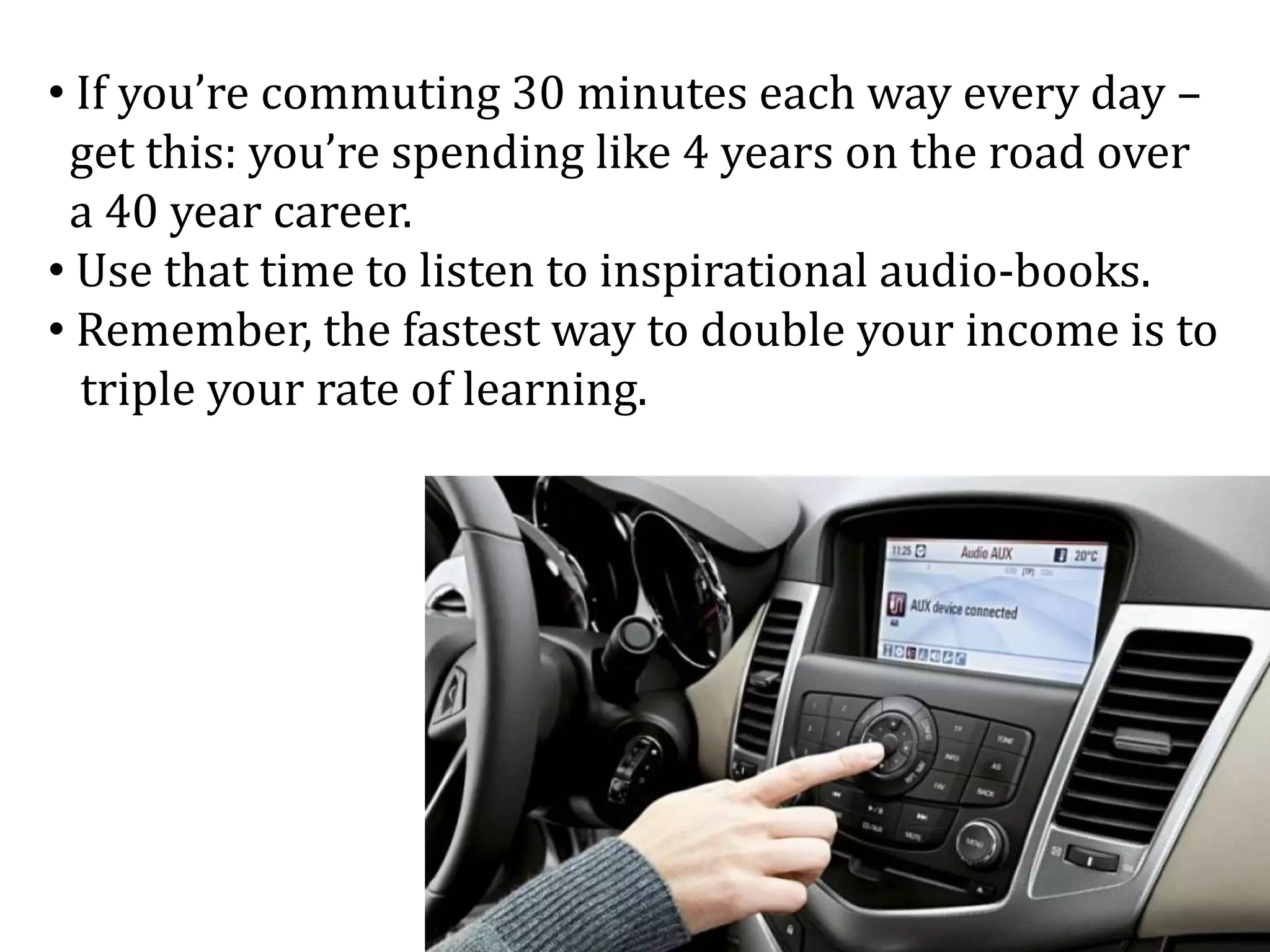 • If you’re commuting 30 minutes each way every day –
get this: you’re spending like 4 years on the road over
a 40 year career.
• Use that time to listen to inspirational audio-books.
• Remember, the fastest way to double your income is to
triple your rate of learning.
 