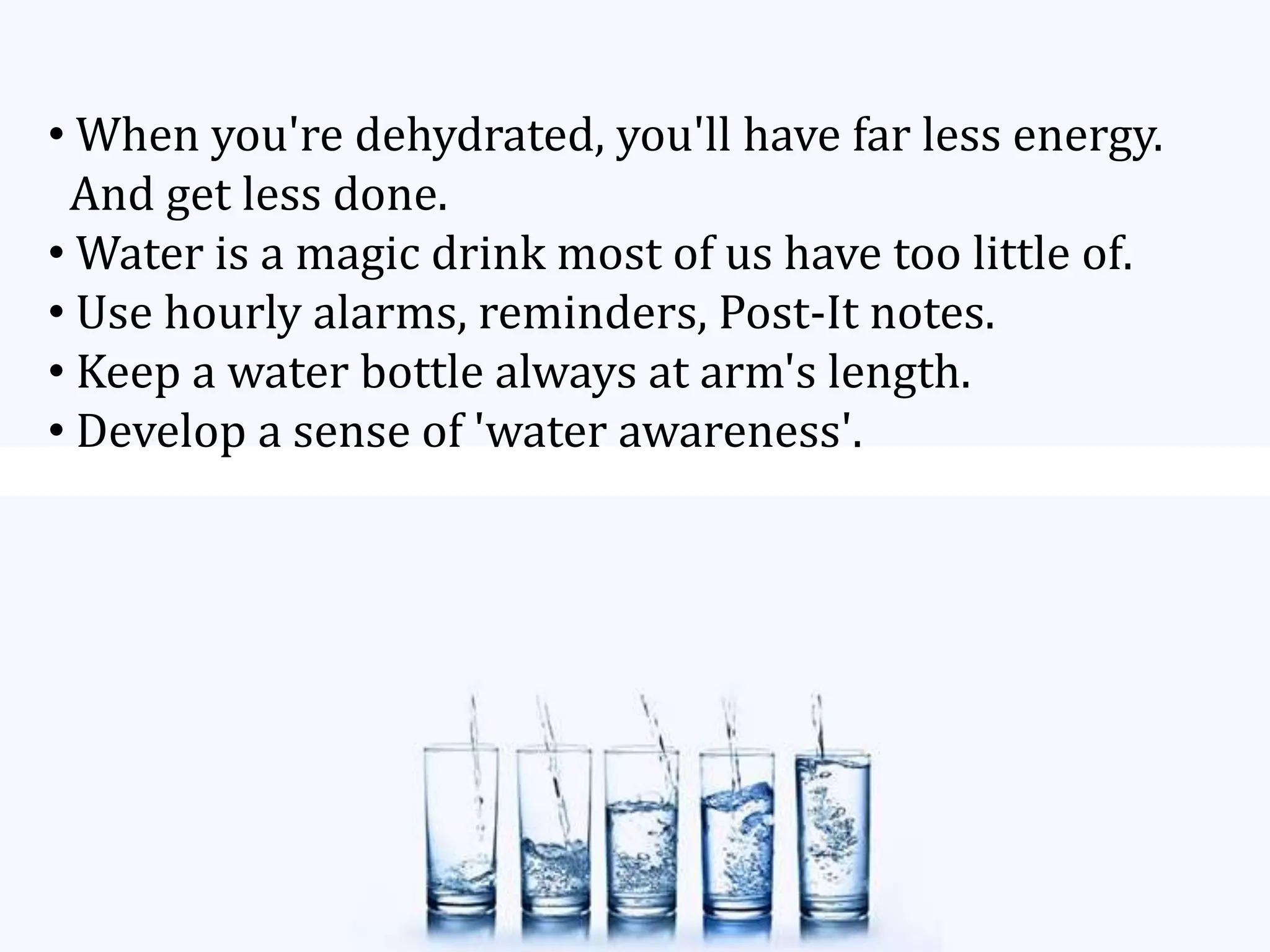 • When you're dehydrated, you'll have far less energy.
And get less done.
• Water is a magic drink most of us have too little of.
• Use hourly alarms, reminders, Post-It notes.
• Keep a water bottle always at arm's length.
• Develop a sense of 'water awareness'.
 