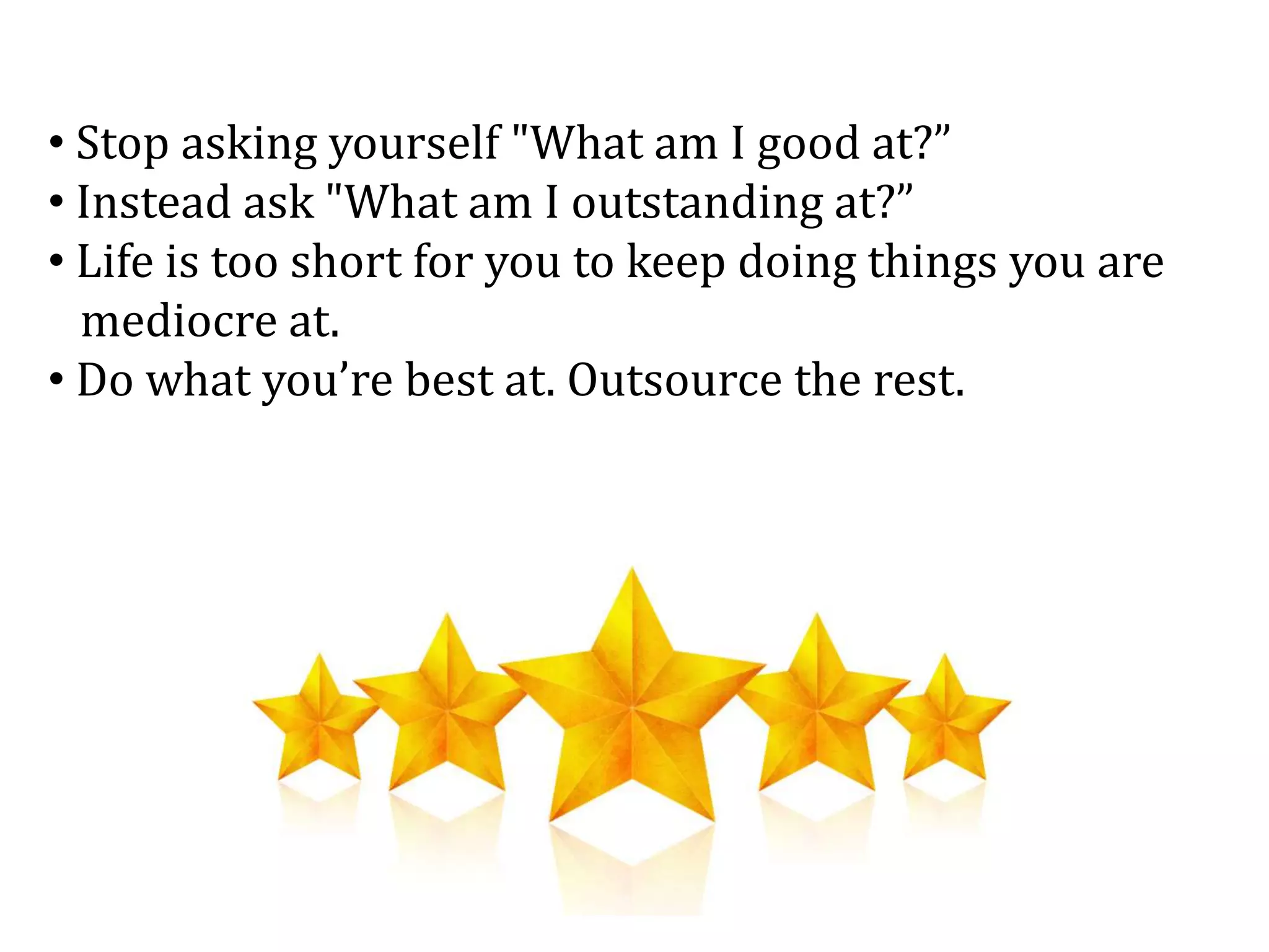 • Stop asking yourself "What am I good at?”
• Instead ask "What am I outstanding at?”
• Life is too short for you to keep doing things you are
mediocre at.
• Do what you’re best at. Outsource the rest.
 