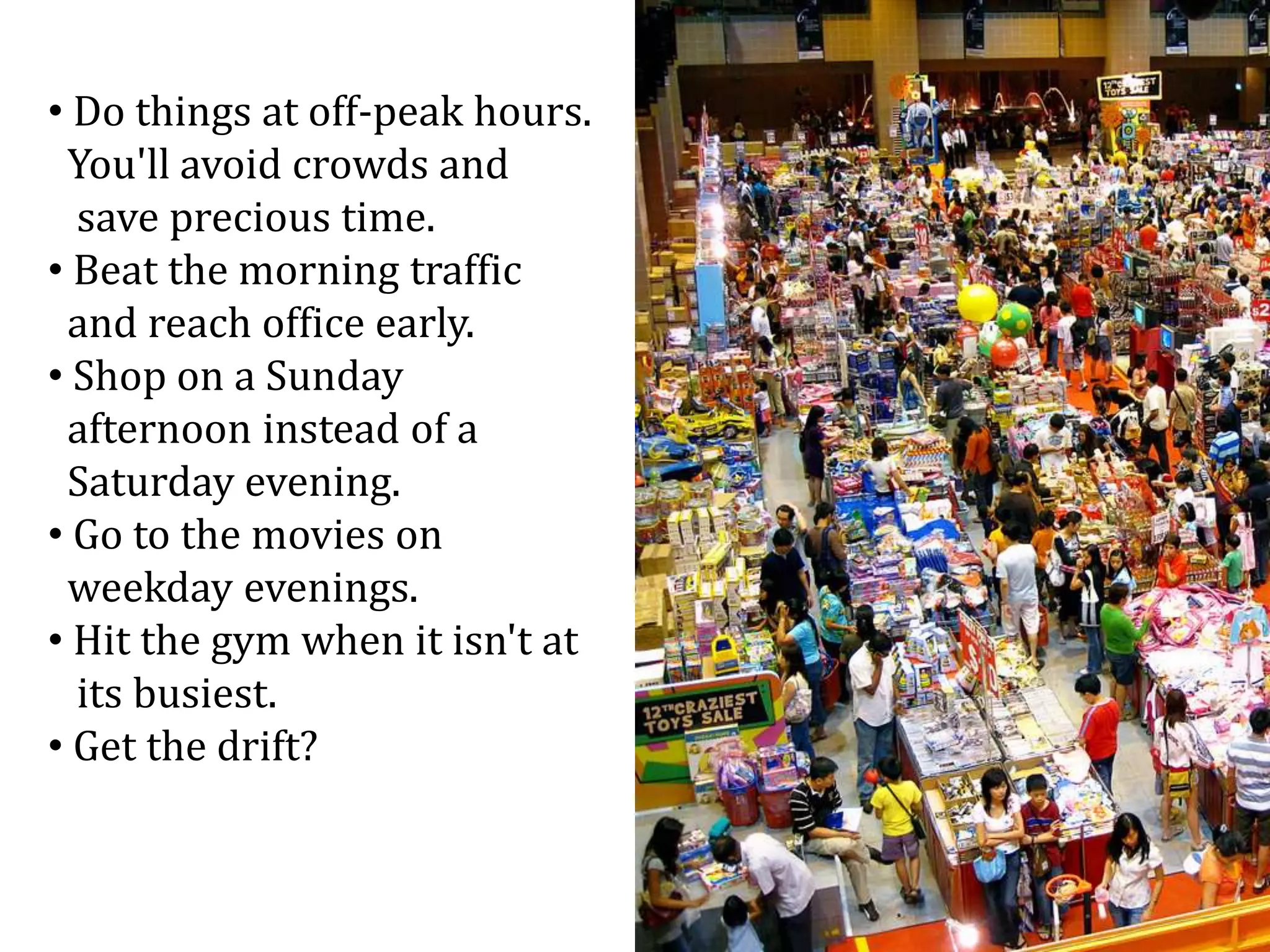 • Do things at off-peak hours.
You'll avoid crowds and
save precious time.
• Beat the morning traffic
and reach office early.
• Shop on a Sunday
afternoon instead of a
Saturday evening.
• Go to the movies on
weekday evenings.
• Hit the gym when it isn't at
its busiest.
• Get the drift?
 