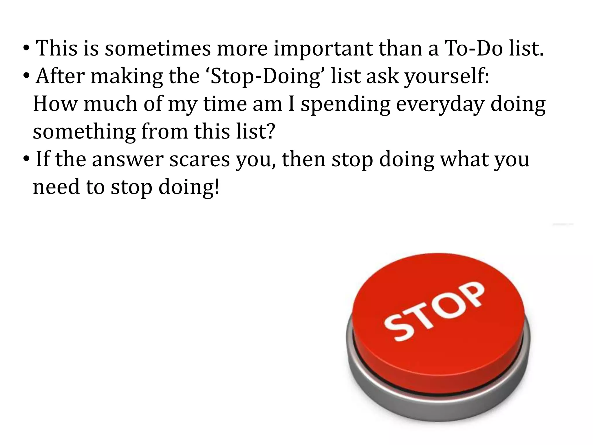 • This is sometimes more important than a To-Do list.
• After making the ‘Stop-Doing’ list ask yourself:
How much of my time am I spending everyday doing
something from this list?
• If the answer scares you, then stop doing what you
need to stop doing!
 