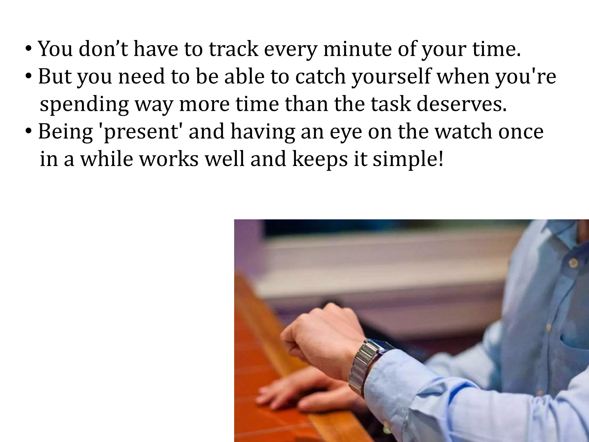• You don’t have to track every minute of your time.
• But you need to be able to catch yourself when you're
spending way more time than the task deserves.
• Being 'present' and having an eye on the watch once
in a while works well and keeps it simple!
 