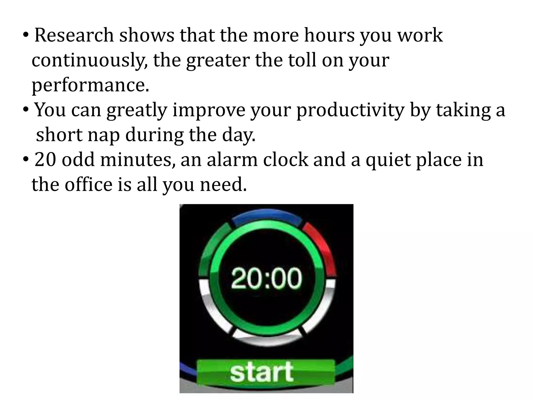 • Research shows that the more hours you work
continuously, the greater the toll on your
performance.
• You can greatly improve your productivity by taking a
short nap during the day.
• 20 odd minutes, an alarm clock and a quiet place in
the office is all you need.
 
