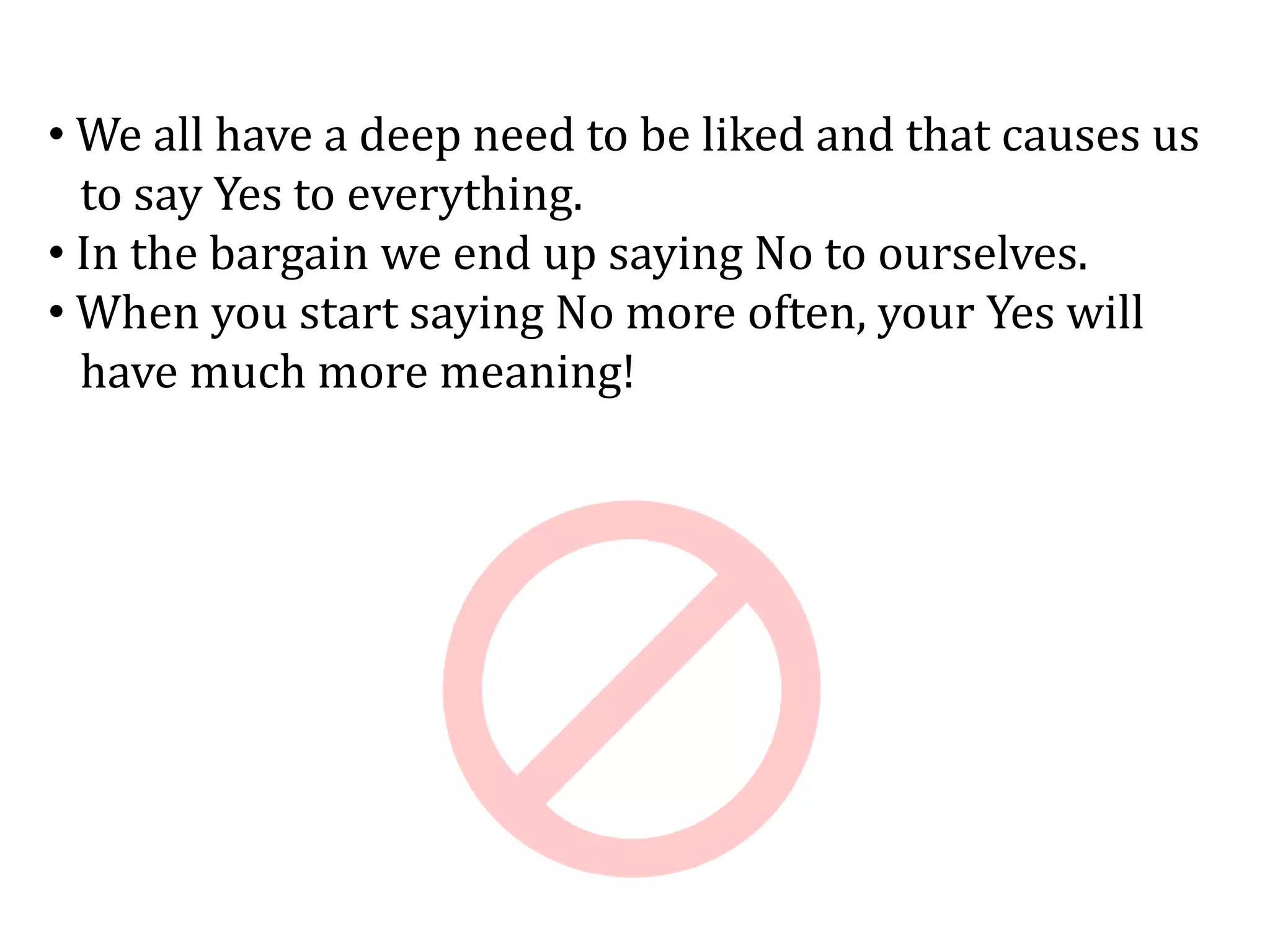• We all have a deep need to be liked and that causes us
to say Yes to everything.
• In the bargain we end up saying No to ourselves.
• When you start saying No more often, your Yes will
have much more meaning!
 