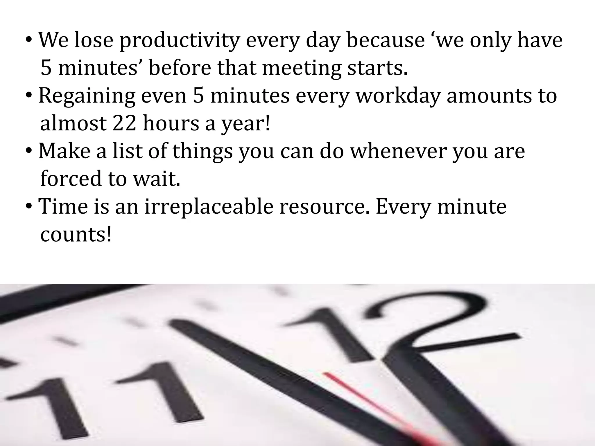 • We lose productivity every day because ‘we only have
5 minutes’ before that meeting starts.
• Regaining even 5 minutes every workday amounts to
almost 22 hours a year!
• Make a list of things you can do whenever you are
forced to wait.
• Time is an irreplaceable resource. Every minute
counts!
 