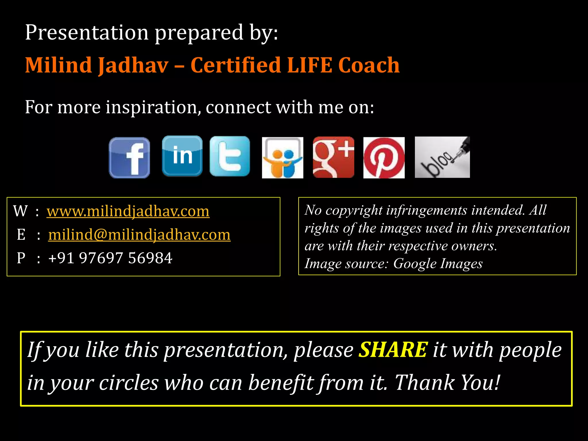 Presentation prepared by:
Milind Jadhav – Certified LIFE Coach
For more inspiration, connect with me on:
W : www.milindjadhav.com
E : milind@milindjadhav.com
P : +91 88068 55904
If you like this presentation, please SHARE it with people
in your circles who can benefit from it. Thank You!
No copyright infringements intended. All
rights of the images used in this presentation
are with their respective owners.
Image source: Google Images
 