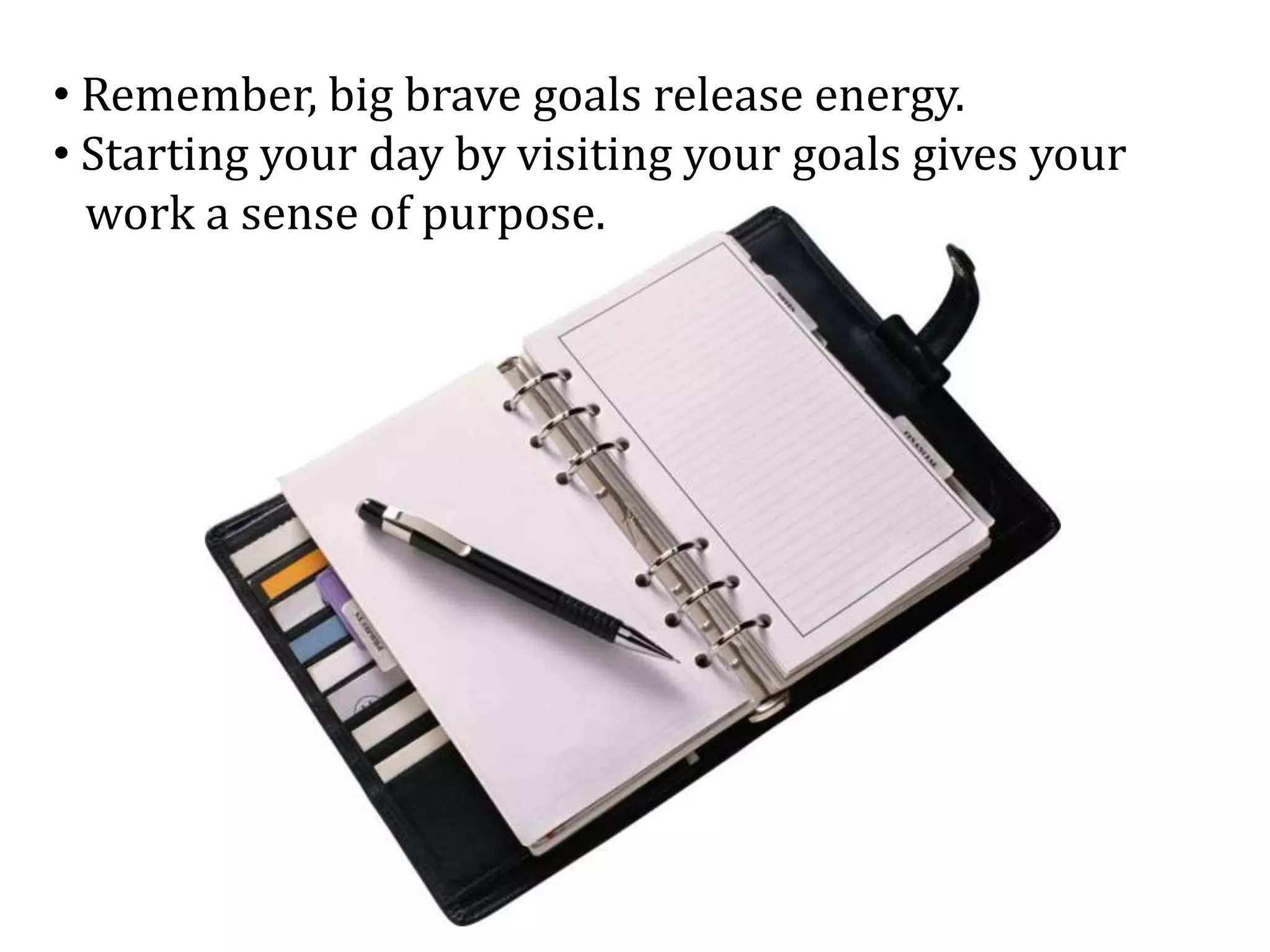 • Remember, big brave goals release energy.
• Starting your day by visiting your goals gives your
work a sense of purpose.
 