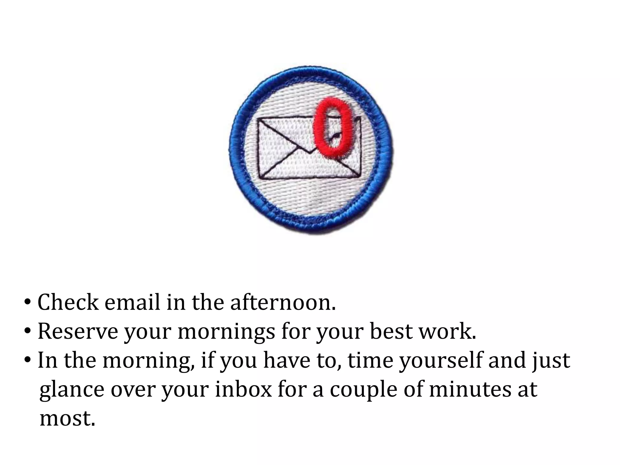 • Check email in the afternoon.
• Reserve your mornings for your best work.
• In the morning, if you have to, time yourself and just
glance over your inbox for a couple of minutes at
most.
 