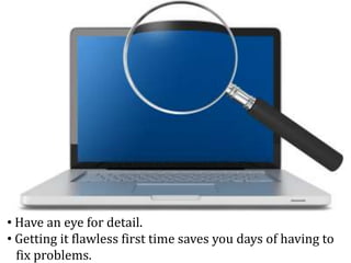 • Have an eye for detail.
• Getting it flawless first time saves you days of having to
fix problems.
 