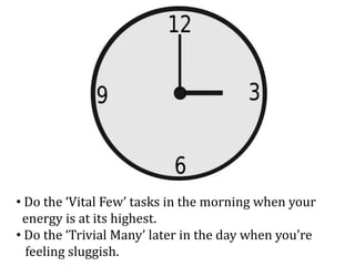 • Do the ‘Vital Few’ tasks in the morning when your
energy is at its highest.
• Do the ‘Trivial Many’ later in the day when you’re
feeling sluggish.
 