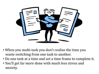 • When you multi-task you don't realize the time you
waste switching from one task to another.
• Do one task at a time and set a time frame to complete it.
• You’ll get far more done with much less stress and
anxiety.
 