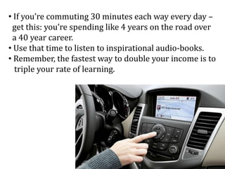 • If you’re commuting 30 minutes each way every day –
get this: you’re spending like 4 years on the road over
a 40 year career.
• Use that time to listen to inspirational audio-books.
• Remember, the fastest way to double your income is to
triple your rate of learning.
 