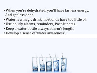 • When you're dehydrated, you'll have far less energy.
And get less done.
• Water is a magic drink most of us have too little of.
• Use hourly alarms, reminders, Post-It notes.
• Keep a water bottle always at arm's length.
• Develop a sense of 'water awareness'.
 
