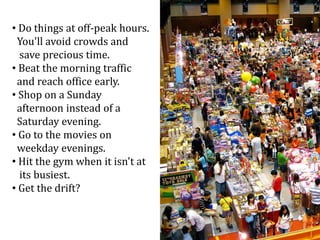 • Do things at off-peak hours.
You'll avoid crowds and
save precious time.
• Beat the morning traffic
and reach office early.
• Shop on a Sunday
afternoon instead of a
Saturday evening.
• Go to the movies on
weekday evenings.
• Hit the gym when it isn't at
its busiest.
• Get the drift?
 
