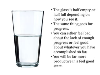 • The glass is half empty or
half full depending on
how you see it.
• The same thing goes for
progress.
• You can either feel bad
about the lack of enough
progress or feel good
about whatever you have
accomplished so far.
• You will be far more
productive in a feel good
state.
 