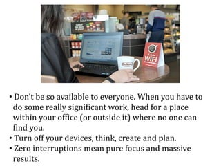 • Don’t be so available to everyone. When you have to
do some really significant work, head for a place
within your office (or outside it) where no one can
find you.
• Turn off your devices, think, create and plan.
• Zero interruptions mean pure focus and massive
results.
 