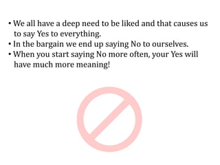 • We all have a deep need to be liked and that causes us
to say Yes to everything.
• In the bargain we end up saying No to ourselves.
• When you start saying No more often, your Yes will
have much more meaning!
 