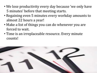 • We lose productivity every day because ‘we only have
5 minutes’ before that meeting starts.
• Regaining even 5 minutes every workday amounts to
almost 22 hours a year!
• Make a list of things you can do whenever you are
forced to wait.
• Time is an irreplaceable resource. Every minute
counts!
 