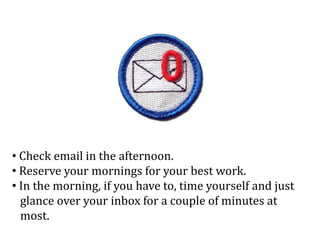 • Check email in the afternoon.
• Reserve your mornings for your best work.
• In the morning, if you have to, time yourself and just
glance over your inbox for a couple of minutes at
most.
 