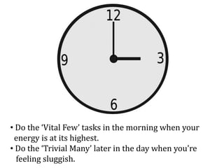 • Do the ‘Vital Few’ tasks in the morning when your
energy is at its highest.
• Do the ‘Trivial Many’ later in the day whe...