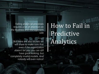 How to Fail in
Predictive
Analytics
Failing analytical processes
requires a lot of attention on
the Business and Management
side
______
... But there are also secrets we
will share to make sure that
even if the organization
doesn’t let you, you can still
have great looking, but
completely invalid models. And
nobody will even notice!
 
