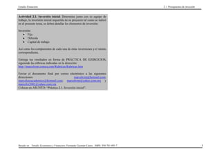 Estudio Financiero                                                                       2.1. Presupuestos de inversión


Actividad 2.1. Inversión inicial. Determine junto con su equipo de
trabajo, la inversión inicial requerida de su proyecto tal como se indicó
en el presente tema, se deben detallar los elementos de inversión:

Inversión:
   • Fija
   • Diferida
   • Capital de trabajo

Así como los componentes de cada una de éstas inversiones y el monto
correspondiente.

Entrega tus resultados en forma de PRÁCTICA DE EJERCICIOS,
siguiendo las rúbricas indicadas en la dirección:
http://marcelrzm.comxa.com/Rubricas/Rubricas.htm

Enviar el documento final por correo electrónico a las siguientes
direcciones:                              marcelrzm@hotmail.com;
marcelusoacademico@hotmail.com; marcelrzm@yahoo.com.mx y
marcelrz2002@yahoo.com.mx
Colocar en ASUNTO: “Práctica 2.1. Inversión inicial”.




Basado en: Estudio Económico y Financiero. Fernando Guzmán Castro. ISBN: 958-701-095-7                                    3
 