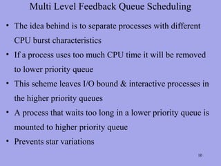 Multi Level Feedback Queue Scheduling
• The idea behind is to separate processes with different
  CPU burst characteristics
• If a process uses too much CPU time it will be removed
  to lower priority queue
• This scheme leaves I/O bound & interactive processes in
  the higher priority queues
• A process that waits too long in a lower priority queue is
  mounted to higher priority queue
• Prevents star variations
                                                        10
 