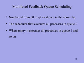 Multilevel Feedback Queue Scheduling

• Numbered from q0 to q2 as shown in the above fig

• The scheduler first executes all processes in queue 0

• When empty it executes all processes in queue 1 and
  so on




                                                     12
 