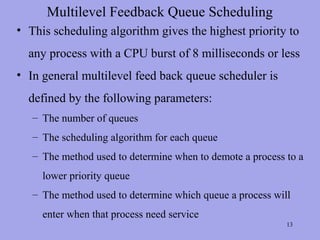Multilevel Feedback Queue Scheduling
• This scheduling algorithm gives the highest priority to
  any process with a CPU burst of 8 milliseconds or less
• In general multilevel feed back queue scheduler is
  defined by the following parameters:
   – The number of queues
   – The scheduling algorithm for each queue
   – The method used to determine when to demote a process to a
     lower priority queue
   – The method used to determine which queue a process will
     enter when that process need service
                                                           13
 