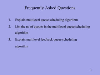 Frequently Asked Questions

1.   Explain multilevel queue scheduling algorithm

2.   List the no of queues in the multilevel queue scheduling
     algorithm

3.   Explain multilevel feedback queue scheduling

     algorithm




                                                            15
 