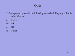 Quiz

2. Background queue in multilevel queue scheduling algorithm is
     scheduled as
a) FCFS
b) RR
c) SJF
d) None




                                                          17
 