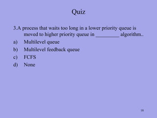 Quiz

3.A process that waits too long in a lower priority queue is
     moved to higher priority queue in _________ algorithm..
a) Multilevel queue
b) Multilevel feedback queue
c) FCFS
d) None




                                                          18
 