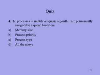 Quiz

4.The processes in multilevel queue algorithm are permanently
    assigned to a queue based on
a) Memory size
b) Process priority
c) Process type
d) All the above




                                                          19
 