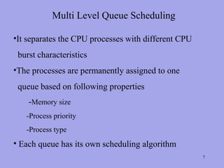 Multi Level Queue Scheduling

•It separates the CPU processes with different CPU
 burst characteristics
•The processes are permanently assigned to one
 queue based on following properties
    -Memory size
   -Process priority
   -Process type
• Each queue has its own scheduling algorithm
                                                     7
 