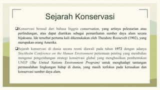 Sejarah Konservasi
Konservasi berasal dari bahasa Inggris conservation, yang artinya pelestarian atau
perlindungan, atau dapat diartikan sebagai pemanfaatan sumber daya alam secara
bijaksana. Ide tersebut pertama kali dikemukakan oleh Theodore Roosevelt (1902), yang
merupakan orang Amerika.
Sejarah konservasi di dunia secara resmi diawali pada tahun 1972 dengan adanya
Stockholm Conference on the Human Environment pertemuan penting yang membahas
mengenai pengembangan strategi konservasi global yang menghasilkan pembentukan
UNEP (The United Nations Environment Program) untuk menghadapi tantangan
permasalahan lingkungan hidup di dunia, yang masih terfokus pada kerusakan dan
konservasi sumber daya alam.
 