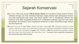 Sejarah Konservasi
Pada tahun 1992, Earth Summit di Rio de Janeiro, Brazil, atau yang dikenal sebagai istilah KTT Bumi,
membahas berbagai cara untuk melindungi lingkungan dengan perhatian pada pembangunan ekonomi
yang lebih berkelanjutan pada negara yang kurang sejahtera. Hal ini meningkatkan perhatian dan
keseriusan dunia dalam menghadapi berbagai krisis ,membangun pemahaman yang jelas antara upaya
perlindungan dan kebutuhan untuk mengentaskan kemiskinan di negara berkembang dengan bantuan
dana dari negara maju.
Sejarah konservasi di Asia Timur, dimulai saat Raja Asoka (252 SM) melakukan konservasi untuk
kegiatan pengawetan, pada saat itu diumumkan bahwa perlu dilakukan perlindungan terhadap binatang
liar, ikan, dan hutan. Sedangkan di Inggris, Raja William I (1804 M) melakukan pengelolaan sumber
daya alam hayati atas dasar adanya data yang akurat yaitu Doomsday Book yang berisi inventarisasi
dari sumber daya alam milik kerajaan.
 