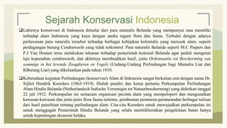 Sejarah Konservasi Indonesia
Lahirnya konservasi di Indonesia dimulai dari para naturalis Belanda yang mempunyai rasa memiliki
terhadap alam Indonesia yang kaya dengan aneka ragam flora dan fauna. Terbukti dengan adanya
perlawanan para naturalis tersebut terhadap berbagai kebijakan kolonialis yang merusak alam, seperti
perdagangan burung Cendrawasih yang tidak terkontrol. Para naturalis Belanda seperti M.C Piepers dan
P.J Van Houten terus melakukan tekanan terhadap pemerintah kolonial Belanda agar peduli mengenai
laju kepunahan cendrawasih, dan akhirnya membuahkan hasil, yaitu Ordonnantie tot Bescherming van
sommige in het levende Zoogdieren en Vogels (Undang-Undang Perlindungan bagi Mamalia Liar dan
KBurung Liar) yang dikeluarkan pada tahun 1910.
Keberadaan kegiatan Perlindungan (konservasi) Alam di Indonesia sangat berkaitan erat dengan nama Dr.
Sijfert Hendrik Koorders (1863-1919). Dialah pendiri dan ketua pertama Perkumpulan Perlindungan
Alam Hindia Belanda (Netherlandsch Indische Vereenigin tot Natuurbescherming) yang didirikan tanggal
22 juli 1912. Perkumpulan ini semacam organisasi pecinta alam yang mempelopori dan mengusulkan
kawasan-kawasan dan jenis-jenis flora fauna tertentu, pembuatan peraturan-peraturandan berbagai tulisan
dari hasil penelitian tentang perlindungan alam. Cita-cita Koorders untuk mewujudkan perkumpulan ini
untuk menggugah Pemerintah Hindia Belanda yang selalu menitikberatkan pengelolaan hutan hanya
untuk kepentingan ekonomi belaka.
 