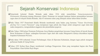 Sejarah Konservasi Indonesia
 Pemerintah kolonial Hindia Belanda pada tahun 1916 telah menerbitkan Natuurmonumenten-
Ordonnantie (Peraturan tentang Monumen Alam). Peraturan ini menjadi landasan hukum penunjukkan kawasan
cagar alam di wilayah Hindia Belanda. Ada 43 monumen alam yang ditunjuk sekitar tahun-tahun tersebut.
 Pada Tahun 1937 Pemerintah Hindia Belanda membentuk suatu badan yang bernama ”Natuur Beschrming
afseling Ven’s Lands Flantatuin” yang mempunyai tugas pokok dan fungsi untuk mengawasi cagar alam dan
suaka margasatwa, mengusahakan anggaran dan penambahan pegawai.
 Pada Tahun 1940 keluar Peraturan Perburuan Jawa-Madura pengelolaan kawasan Ujung Kulon di bawah Kantor
Besar Kehutanan di Bogor, sedangkan Kawasan Cagar alam dan suaka Margasatwa lainnya diserahkan kepada
Inspektur Kehutanan Provinsi,
 Pada tahun 1950 terbentuk Urusan Perlindungan Alam di Djawatan Kehutanan, dengan tugas pokok mengusut
perburuan badak di Ujung Kulon.
 Tahun 1952 Kebun Raya Bogor membentuk Lembaga Pengawetan Alam yang merupakan bagian dan Pusat
Penyelidikan Alam Kebun Raya Bogor.
 