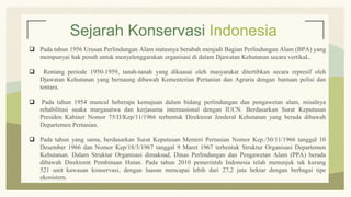 Sejarah Konservasi Indonesia
 Pada tahun 1956 Urusan Perlindungan Alam statusnya berubah menjadi Bagian Perlindungan Alam (BPA) yang
mempunyai hak penuh untuk menyelenggarakan organisasi di dalam Djawatan Kehutanan secara vertikaL.
 Rentang periode 1950-1959, tanah-tanah yang dikuasai oleh masyarakat ditertibkan secara represif oleh
Djawatan Kehutanan yang bernaung dibawah Kementerian Pertanian dan Agraria dengan bantuan polisi dan
tentara.
 Pada tahun 1954 muncul beberapa kemajuan dalam bidang perlindungan dan pengawetan alam, misalnya
rehabilitasi suaka margasatwa dan kerjasama internasional dengan IUCN. Berdasarkan Surat Keputusan
Presiden Kabinet Nomor 75/II/Kep/11/1966 terbentuk Direktorat Jenderal Kehutanan yang berada dibawah
Departemen Pertanian.
 Pada tahun yang sama, berdasarkan Surat Keputusan Menteri Pertanian Nomor Kep./30/11/1966 tanggal 10
Desember 1966 dan Nomor Kep/18/3/1967 tanggal 9 Maret 1967 terbentuk Struktur Organisasi Departemen
Kehutanan. Dalam Struktur Organisasi dimaksud, Dinas Perlindungan dan Pengawetan Alam (PPA) berada
dibawah Direktorat Pembinaan Hutan. Pada tahun 2010 pemerintah Indonesia telah menunjuk tak kurang
521 unit kawasan konservasi, dengan luasan mencapai lebih dari 27,2 juta hektar dengan berbagai tipe
ekosistem.
 