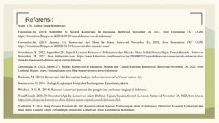 Referensi:
Alam, S. D. Konsep Dasar Konservasi.
Forestation.fkt. (2018, September 3). Sejarah Konservasi Di Indonesia. Retrieved November 28, 2022, from Forestation FKT UGM:
https://forestation.fkt.ugm.ac.id/2018/09/03/sejarah-konservasi-di-indonesia/
Forestation.fkt. (2021, January 10). Konservasi dari Masa ke Masa. Retrieved November 28, 2022, from Forestation FKT UGM:
https://forestation.fkt.ugm.ac.id/2021/01/10/konservasi-dari-masa-ke-masa/
Noorahman, Y. (2022, September 23). Sejarah Kawasan Konservasi di Indonesia dari Masa ke Masa, Sudah Dimulai Sejak Zaman Belanda . Retrieved
November 28, 2022, from kabaralam.com: https://www.kabaralam.com/konservasi/pr-5934890717/sejarah-kawasan-konservasi-di-indonesia-dari-
masa-ke-masa-sudah-dimulai-sejak-zaman-belanda
Qotrunnada, R. (2022, Maret 27). Sejarah Konservasi di Indonesia, Metode dan Contoh Kawasan Konservasi. Retrieved November 28, 2022, from
Lindungi Hutani: https://lindungihutan.com/blog/sejarah-konservasi-di-indonesia/
Rachman, M. (2012). Konservasi nilai dan warisan budaya. Indonesian Journal of Conservation, 1(1).
Soemarwoto, O. 2004. Ekologi, Lingkungan Hidup dan Pembangunan. Djambatan,Jakarta
Wiadnya, D. G. R. (2014). Kawasan konservasi perairan dan pengelolaan perikanan tangkap di Indonesia.
Yuda Prinada (2020, 30 Desember) Apa Itu Konservasi Alam: Definisi, Tujuan, Sejarah, Contoh Kawasan. Retrieved November 28, 2022, from tirto.id
https://tirto.id/apa-itu-konservasi-alam-definisi-tujuan-sejarah-contoh-kawasan-f8pk
Yudhistira, P. 2014. Sang Pelopor Peranan Dr. SH. Koorders dalam Sejarah Perlindungan Alam di Indonesia. Direktorat Kawasan Konservasi dan
Bina Hutan Lindung Ditjen Perlindungan Hutan dan Konservasi Alam Kementerian Kehutanan.
 