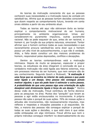 Fran Christy
As teorias da motivação consciente diz que as pessoas
conhecem suas necessidades e a motivação nasce da vontade em
satisfazê-las. Afirma que as pessoas tomam decisões conscientes
que dizem respeito ao comportamento futuro, levando em conta
sinais obtidos a partir do seu ambiente atual.
Todas as teorias até aqui não obtiveram êxito ao tentar
explicar o comportamento motivacional do ser humano,
principalmente
no
ambiente
organizacional.
Umas
por
considerarem-no puramente impulsivo, outras puramente
racional. Não se pode esquecer de que, antes de ser racional, o
homem é, por função da sua própria natureza, emocional. Tentar
afirmar que o homem conhece todas as suas necessidades e que
racionalmente procura satisfazê-las seria dizer que o homem
possui um alto nível de autoconhecimento, o que não é verdade.
Aliás, a falta deste constitui um dos maiores problemas do
homem, responsável pelas depressões, conflitos e decepções.
Dentre as teorias contemporâneas está a motivação
intrínseca. Depois de muito se pesquisar, especular e propor
teorias, os estudiosos da área chegaram à conclusão de que a
verdadeira motivação não está ligada aos fatores externos, mas
sim processos internos do ser humano, que nem sempre são de
seu conhecimento. Segundo Gooch e Mcdowell, “A motivação é
uma força que se encontra no interior de cada pessoa e que pode
estar ligada a um desejo. Uma pessoa não consegue jamais
motivar alguém; o que ela pode fazer é estimular a outra pessoa.
A probabilidade de que uma pessoa siga uma orientação de ação
desejável está diretamente ligada à força de um desejo.” Dentro
dessa visão da motivação, Freud contribuiu de forma decisiva
para as pesquisas na área. Muitos dos “porquês” que levam as
pessoas a agir estão enclausurados no inconsciente. A própria
pessoa não sabe o porquê de suas ações. 70% de nossas ações e
atitudes são inconscientes, não necessariamente impulsos, mas
reflexos e respostas a situações passadas e já esquecidas. De
fato, a maioria das pessoas não consegue explicar o porquê de
todas as suas ações e decisões, o que está claro é que estas
estão embasadas em algo intrínseco. Freud afirma que nem o
próprio indivíduo consegue interferir no desencadeamento do seu
Sonhos Estratégicos™ - www.sonhosestratégicos.com

10

 