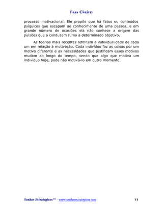 Fran Christy
processo motivacional. Ele propõe que há fatos ou conteúdos
psíquicos que escapam ao conhecimento de uma pessoa, e em
grande número de ocasiões ela não conhece a origem das
pulsões que a conduzem rumo a determinado objetivo.
As teorias mais recentes admitem a individualidade de cada
um em relação à motivação. Cada indivíduo faz as coisas por um
motivo diferente e as necessidades que justificam esses motivos
mudam ao longo do tempo, sendo que algo que motiva um
indivíduo hoje, pode não motivá-lo em outro momento.

Sonhos Estratégicos™ - www.sonhosestratégicos.com

11

 